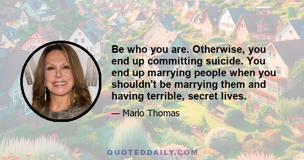 Be who you are. Otherwise, you end up committing suicide. You end up marrying people when you shouldn't be marrying them and having terrible, secret lives.