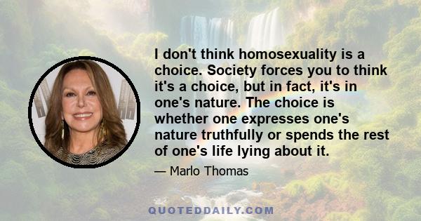 I don't think homosexuality is a choice. Society forces you to think it's a choice, but in fact, it's in one's nature. The choice is whether one expresses one's nature truthfully or spends the rest of one's life lying