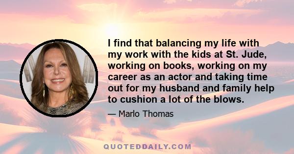 I find that balancing my life with my work with the kids at St. Jude, working on books, working on my career as an actor and taking time out for my husband and family help to cushion a lot of the blows.