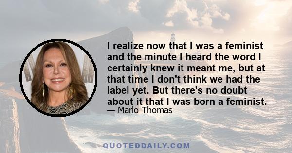 I realize now that I was a feminist and the minute I heard the word I certainly knew it meant me, but at that time I don't think we had the label yet. But there's no doubt about it that I was born a feminist.