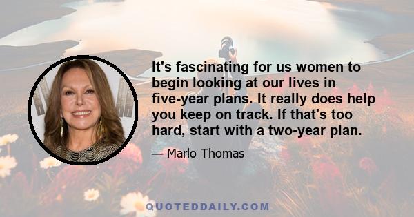 It's fascinating for us women to begin looking at our lives in five-year plans. It really does help you keep on track. If that's too hard, start with a two-year plan.