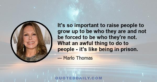 It's so important to raise people to grow up to be who they are and not be forced to be who they're not. What an awful thing to do to people - it's like being in prison.