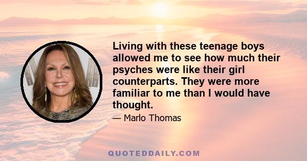 Living with these teenage boys allowed me to see how much their psyches were like their girl counterparts. They were more familiar to me than I would have thought.