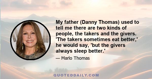 My father (Danny Thomas) used to tell me there are two kinds of people, the takers and the givers. 'The takers sometimes eat better,' he would say, 'but the givers always sleep better.'