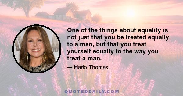 One of the things about equality is not just that you be treated equally to a man, but that you treat yourself equally to the way you treat a man.