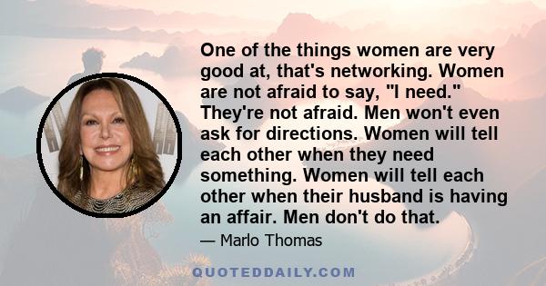 One of the things women are very good at, that's networking. Women are not afraid to say, I need. They're not afraid. Men won't even ask for directions. Women will tell each other when they need something. Women will