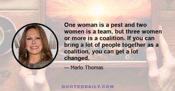 One woman is a pest and two women is a team, but three women or more is a coalition. If you can bring a lot of people together as a coalition, you can get a lot changed.