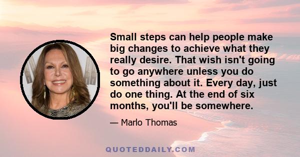 Small steps can help people make big changes to achieve what they really desire. That wish isn't going to go anywhere unless you do something about it. Every day, just do one thing. At the end of six months, you'll be