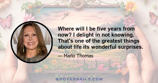 Where will I be five years from now? I delight in not knowing. That's one of the greatest things about life its wonderful surprises.