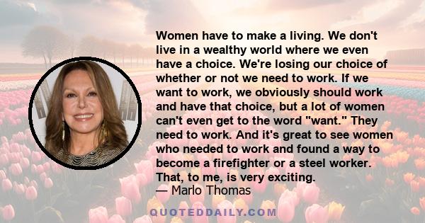 Women have to make a living. We don't live in a wealthy world where we even have a choice. We're losing our choice of whether or not we need to work. If we want to work, we obviously should work and have that choice,