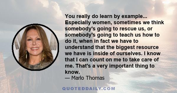 You really do learn by example... Especially women, sometimes we think somebody's going to rescue us, or somebody's going to teach us how to do it, when in fact we have to understand that the biggest resource we have is 