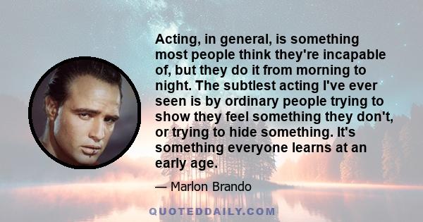 Acting, in general, is something most people think they're incapable of, but they do it from morning to night. The subtlest acting I've ever seen is by ordinary people trying to show they feel something they don't, or