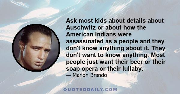 Ask most kids about details about Auschwitz or about how the American Indians were assassinated as a people and they don't know anything about it. They don't want to know anything. Most people just want their beer or