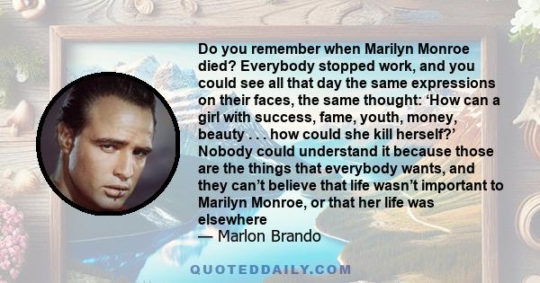 Do you remember when Marilyn Monroe died? Everybody stopped work, and you could see all that day the same expressions on their faces, the same thought: ‘How can a girl with success, fame, youth, money, beauty . . . how