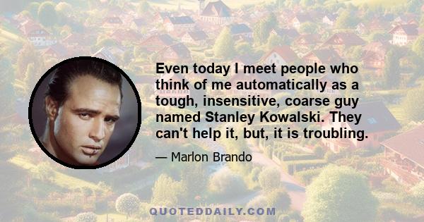 Even today I meet people who think of me automatically as a tough, insensitive, coarse guy named Stanley Kowalski. They can't help it, but, it is troubling.