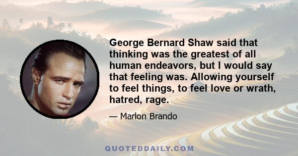 George Bernard Shaw said that thinking was the greatest of all human endeavors, but I would say that feeling was. Allowing yourself to feel things, to feel love or wrath, hatred, rage.