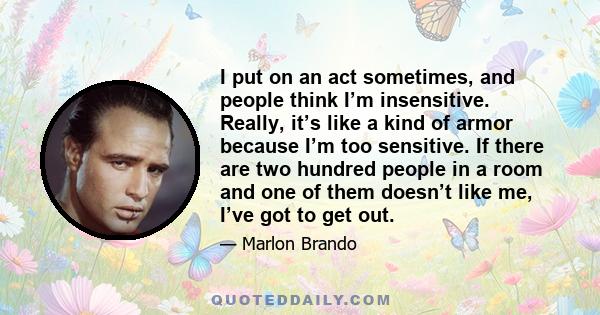 I put on an act sometimes, and people think I’m insensitive. Really, it’s like a kind of armor because I’m too sensitive. If there are two hundred people in a room and one of them doesn’t like me, I’ve got to get out.