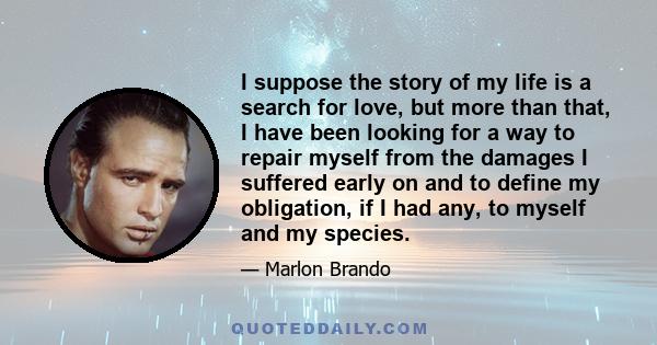 I suppose the story of my life is a search for love, but more than that, I have been looking for a way to repair myself from the damages I suffered early on and to define my obligation, if I had any, to myself and my