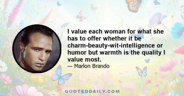 I value each woman for what she has to offer whether it be charm-beauty-wit-intelligence or humor but warmth is the quality I value most.