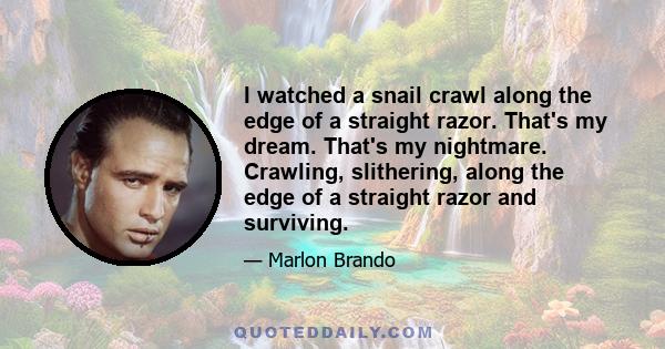 I watched a snail crawl along the edge of a straight razor. That's my dream. That's my nightmare. Crawling, slithering, along the edge of a straight razor and surviving.