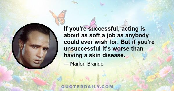 If you're successful, acting is about as soft a job as anybody could ever wish for. But if you're unsuccessful it's worse than having a skin disease.