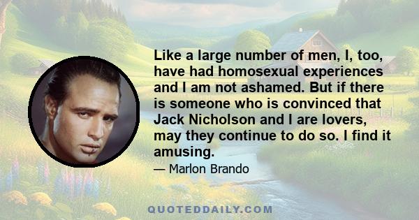 Like a large number of men, I, too, have had homosexual experiences and I am not ashamed. But if there is someone who is convinced that Jack Nicholson and I are lovers, may they continue to do so. I find it amusing.