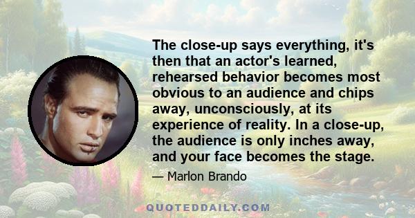 The close-up says everything, it's then that an actor's learned, rehearsed behavior becomes most obvious to an audience and chips away, unconsciously, at its experience of reality. In a close-up, the audience is only