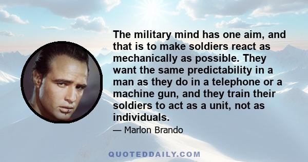 The military mind has one aim, and that is to make soldiers react as mechanically as possible. They want the same predictability in a man as they do in a telephone or a machine gun, and they train their soldiers to act