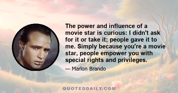 The power and influence of a movie star is curious: I didn't ask for it or take it; people gave it to me. Simply because you're a movie star, people empower you with special rights and privileges.