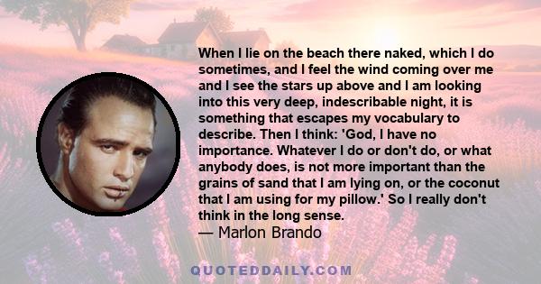 When I lie on the beach there naked, which I do sometimes, and I feel the wind coming over me and I see the stars up above and I am looking into this very deep, indescribable night, it is something that escapes my