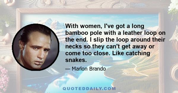 With women, I've got a long bamboo pole with a leather loop on the end. I slip the loop around their necks so they can't get away or come too close. Like catching snakes.