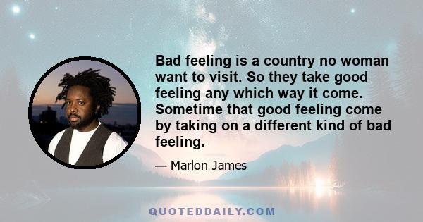 Bad feeling is a country no woman want to visit. So they take good feeling any which way it come. Sometime that good feeling come by taking on a different kind of bad feeling.