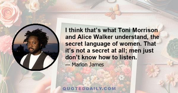 I think that’s what Toni Morrison and Alice Walker understand, the secret language of women. That it’s not a secret at all; men just don’t know how to listen.