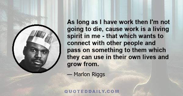 As long as I have work then I'm not going to die, cause work is a living spirit in me - that which wants to connect with other people and pass on something to them which they can use in their own lives and grow from.