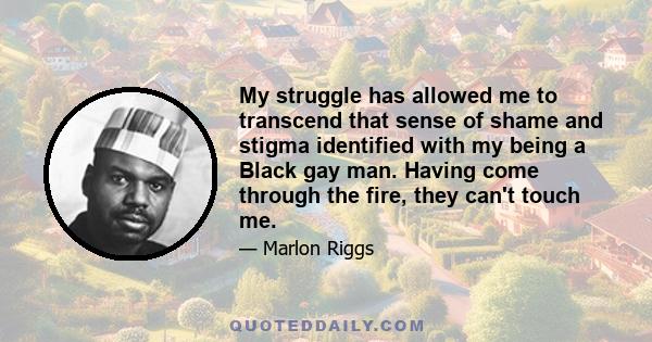 My struggle has allowed me to transcend that sense of shame and stigma identified with my being a Black gay man. Having come through the fire, they can't touch me.