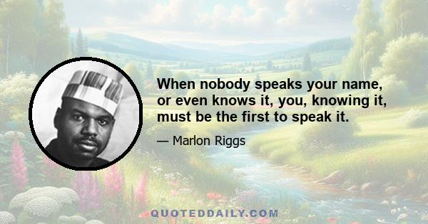 When nobody speaks your name, or even knows it, you, knowing it, must be the first to speak it.