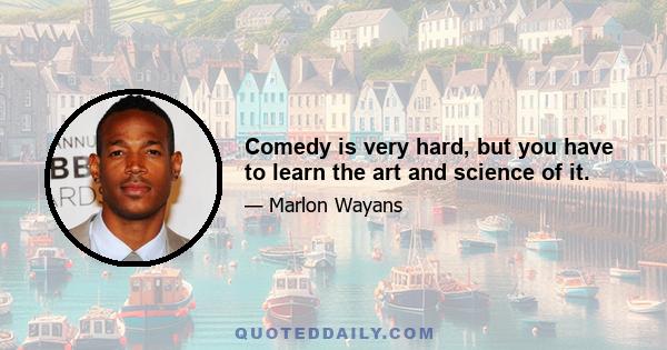 Comedy is very hard, but you have to learn the art and science of it.