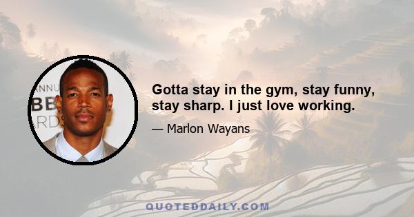 Gotta stay in the gym, stay funny, stay sharp. I just love working.