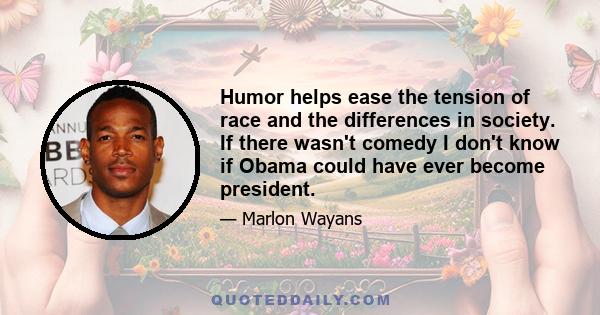 Humor helps ease the tension of race and the differences in society. If there wasn't comedy I don't know if Obama could have ever become president.