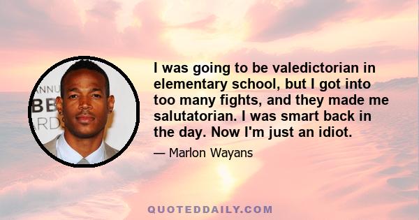 I was going to be valedictorian in elementary school, but I got into too many fights, and they made me salutatorian. I was smart back in the day. Now I'm just an idiot.