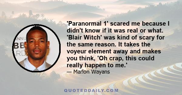 'Paranormal 1' scared me because I didn't know if it was real or what. 'Blair Witch' was kind of scary for the same reason. It takes the voyeur element away and makes you think, 'Oh crap, this could really happen to me.'