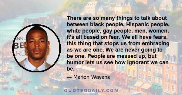 There are so many things to talk about between black people, Hispanic people, white people, gay people, men, women, it's all based on fear. We all have fears, this thing that stops us from embracing as we are one. We