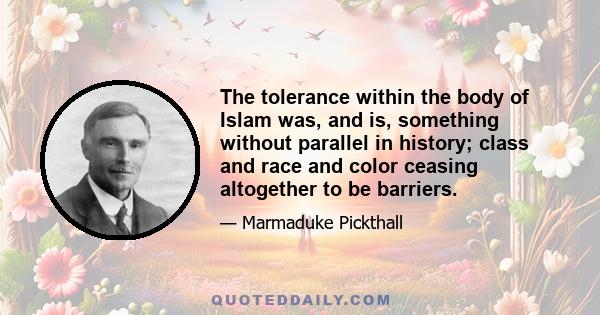 The tolerance within the body of Islam was, and is, something without parallel in history; class and race and color ceasing altogether to be barriers.