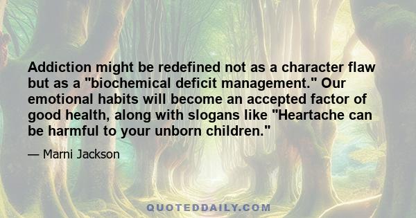 Addiction might be redefined not as a character flaw but as a biochemical deficit management. Our emotional habits will become an accepted factor of good health, along with slogans like Heartache can be harmful to your