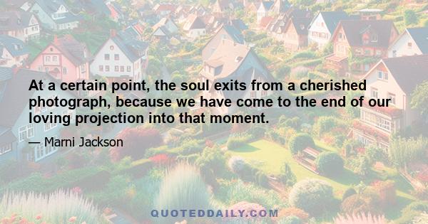 At a certain point, the soul exits from a cherished photograph, because we have come to the end of our loving projection into that moment.