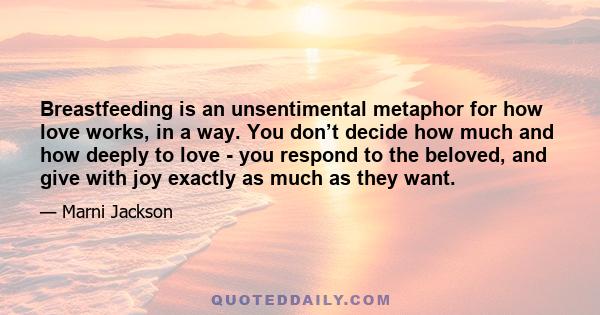 Breastfeeding is an unsentimental metaphor for how love works, in a way. You don’t decide how much and how deeply to love - you respond to the beloved, and give with joy exactly as much as they want.