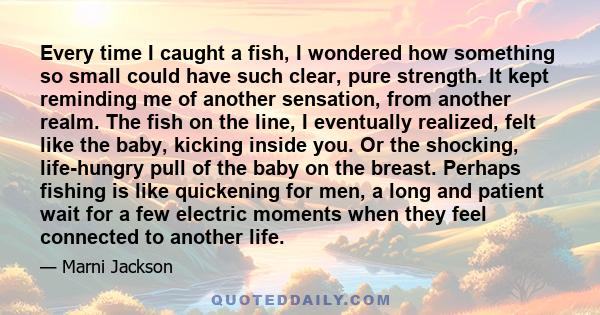 Every time I caught a fish, I wondered how something so small could have such clear, pure strength. It kept reminding me of another sensation, from another realm. The fish on the line, I eventually realized, felt like