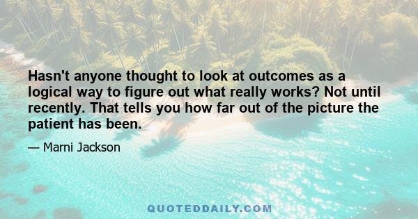 Hasn't anyone thought to look at outcomes as a logical way to figure out what really works? Not until recently. That tells you how far out of the picture the patient has been.