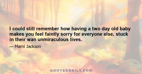 I could still remember how having a two day old baby makes you feel faintly sorry for everyone else, stuck in their wan unmiraculous lives.