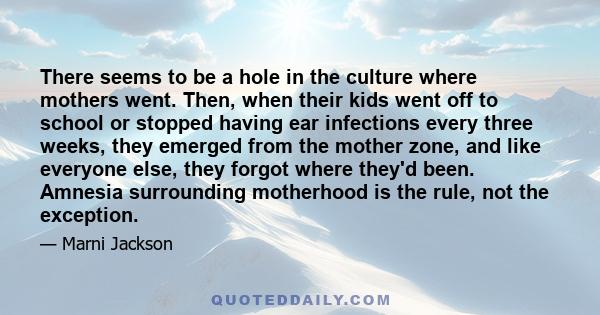 There seems to be a hole in the culture where mothers went. Then, when their kids went off to school or stopped having ear infections every three weeks, they emerged from the mother zone, and like everyone else, they